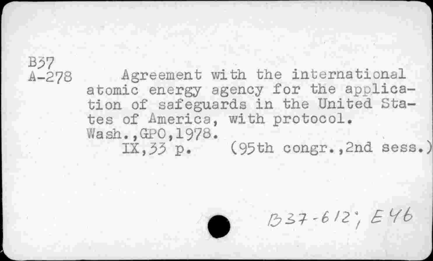 ﻿B57 A-278
Agreement with the international atomic energy agency for the application of safeguards in the United States of America, with protocol.
Wash.,GPO,1978.
IX,33 p. (95th congr.,2nd sess.)